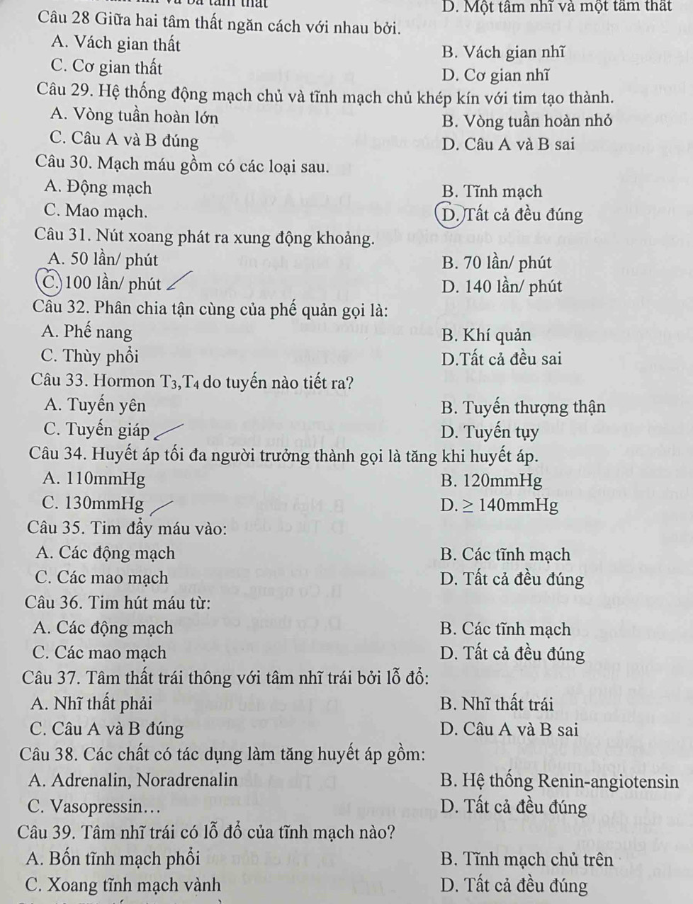 D. Một tâm nhĩ và một tâm thất
Câu 28 Giữa hai tâm thất ngăn cách với nhau bởi.
A. Vách gian thất
B. Vách gian nhĩ
C. Cơ gian thất
D. Cơ gian nhĩ
Câu 29. Hệ thống động mạch chủ và tĩnh mạch chủ khép kín với tim tạo thành.
A. Vòng tuần hoàn lớn B. Vòng tuần hoàn nhỏ
C. Câu A và B đúng D. Câu A và B sai
Câu 30. Mạch máu gồm có các loại sau.
A. Động mạch B. Tĩnh mạch
C. Mao mạch. D. Tất cả đều đúng
Câu 31. Nút xoang phát ra xung động khoảng.
A. 50 lần/ phút B. 70 lần/ phút
C) 100 lần/ phút D. 140 lần/ phút
Câu 32. Phân chia tận cùng của phế quản gọi là:
A. Phế nang B. Khí quản
C. Thùy phổi D.Tất cả đều sai
Câu 33. Hormon T3,T4 do tuyến nào tiết ra?
A. Tuyến yên B. Tuyến thượng thận
C. Tuyến giáp D. Tuyến tụy
Câu 34. Huyết áp tối đa người trưởng thành gọi là tăng khi huyết áp.
A. 110mmHg B. 120mmHg
C. 130mmHg D. ≥140mmHg
Câu 35. Tim đầy máu vào:
A. Các động mạch B. Các tĩnh mạch
C. Các mao mạch D. Tất cả đều đúng
Câu 36. Tim hút máu từ:
A. Các động mạch B. Các tĩnh mạch
C. Các mao mạch D. Tất cả đều đúng
Câu 37. Tâm thất trái thông với tâm nhĩ trái bởi lỗ đổ:
A. Nhĩ thất phải B. Nhĩ thất trái
C. Câu A và B đúng D. Câu A và B sai
Câu 38. Các chất có tác dụng làm tăng huyết áp gồm:
A. Adrenalin, Noradrenalin B. Hệ thống Renin-angiotensin
C. Vasopressin… D. Tất cả đều đúng
Câu 39. Tâm nhĩ trái có lỗ đổ của tĩnh mạch nào?
A. Bốn tĩnh mạch phổi B. Tĩnh mạch chủ trên
C. Xoang tĩnh mạch vành D. Tất cả đều đúng