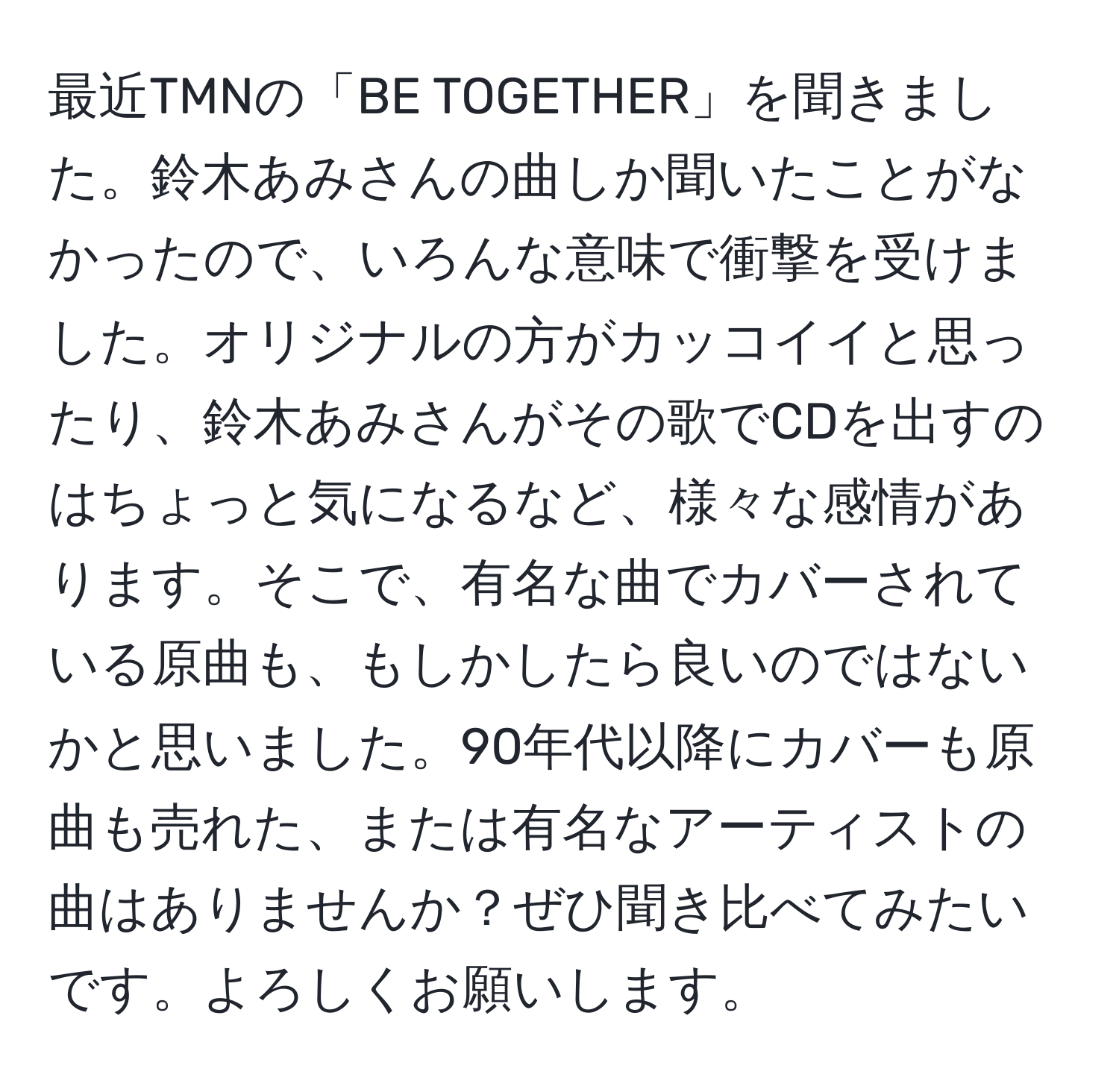 最近TMNの「BE TOGETHER」を聞きました。鈴木あみさんの曲しか聞いたことがなかったので、いろんな意味で衝撃を受けました。オリジナルの方がカッコイイと思ったり、鈴木あみさんがその歌でCDを出すのはちょっと気になるなど、様々な感情があります。そこで、有名な曲でカバーされている原曲も、もしかしたら良いのではないかと思いました。90年代以降にカバーも原曲も売れた、または有名なアーティストの曲はありませんか？ぜひ聞き比べてみたいです。よろしくお願いします。