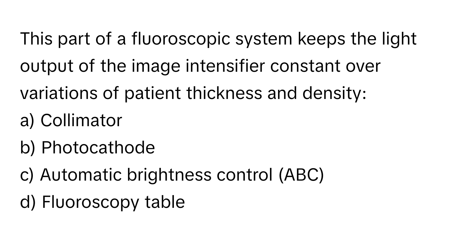 This part of a fluoroscopic system keeps the light output of the image intensifier constant over variations of patient thickness and density:

a) Collimator 
b) Photocathode 
c) Automatic brightness control (ABC) 
d) Fluoroscopy table