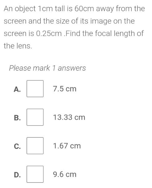 An object 1cm tall is 60cm away from the
screen and the size of its image on the
screen is 0.25cm.Find the focal length of
the lens.
Please mark 1 answers
A. 7.5 cm
B. 13.33 cm
C. 1.67 cm
D. 9.6 cm