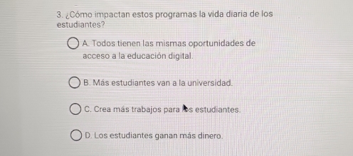 ¿Cómo impactan estos programas la vida diaria de los
estudiantes?
A. Todos tienen las mismas oportunidades de
acceso a la educación digital.
B. Más estudiantes van a la universidad.
C. Crea más trabajos para los estudiantes.
D. Los estudiantes ganan más dinero.