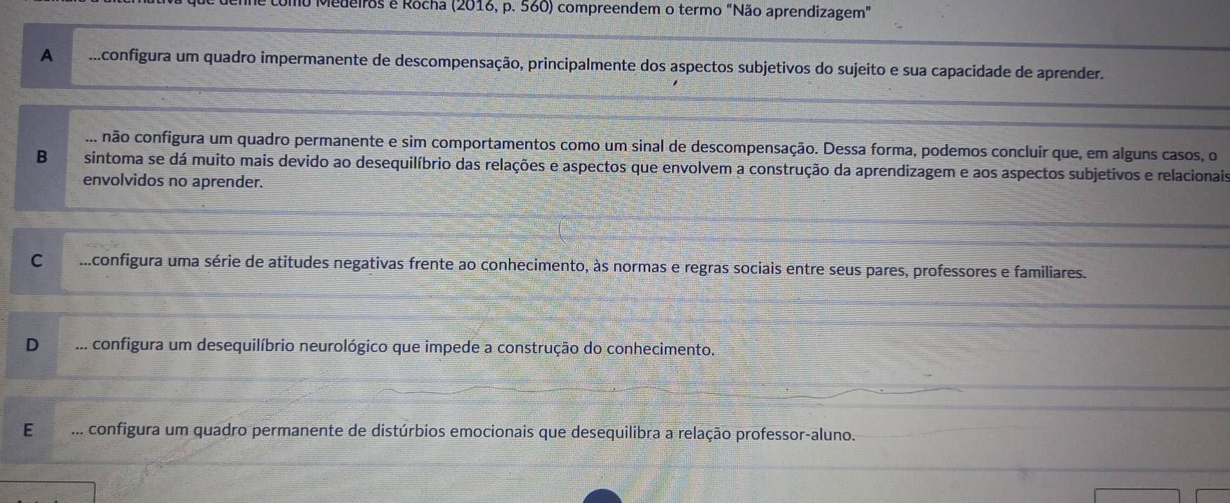 Medeiros e Rocha (2016, p. 560) compreendem o termo “Não aprendizagem”
A ...configura um quadro impermanente de descompensação, principalmente dos aspectos subjetivos do sujeito e sua capacidade de aprender.... não configura um quadro permanente e sim comportamentos como um sinal de descompensação. Dessa forma, podemos concluír que, em alguns casos, o
B sintoma se dá muito mais devido ao desequilíbrio das relações e aspectos que envolvem a construção da aprendizagem e aos aspectos subjetivos e relacionais
envolvidos no aprender.
C ...configura uma série de atitudes negativas frente ao conhecimento, às normas e regras sociais entre seus pares, professores e familiares.
D ... configura um desequilíbrio neurológico que impede a construção do conhecimento.
E ... configura um quadro permanente de distúrbios emocionais que desequilibra a relação professor-aluno.