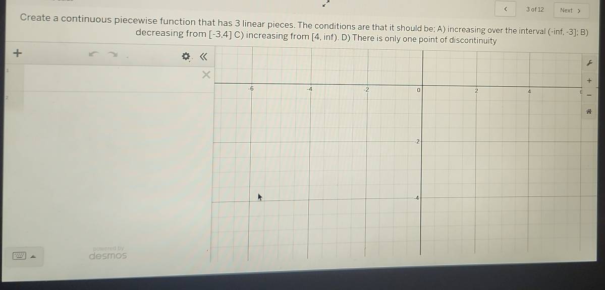 < 3 of 12 Next > 
Create a continuous piecewise function that has 3 linear pieces. The conditions are that it should be; A) increasing over the interval (-inf,-3];B)
decreasing from [-3,4]C) increasing from [4,inf) D There is only one point of discontin 
+ 
2 
powered by 
desmos