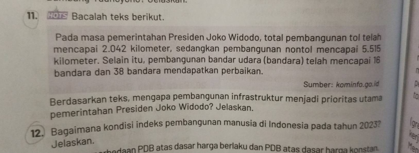 HOTs Bacalah teks berikut. 
Pada masa pemerintahan Presiden Joko Widodo, total pembangunan tol telah 
mencapai 2.042 kilometer, sedangkan pembangunan nontol mencapai 5.515
kilometer. Selain itu, pembangunan bandar udara (bandara) telah mencapai 16
bandara dan 38 bandara mendapatkan perbaikan. 
Sumber: kominfo.go.id D 
Berdasarkan teks, mengapa pembangunan infrastruktur menjadi prioritas utama 
to 
pemerintahan Presiden Joko Widodo? Jelaskan. 
12. Bagaimana kondisi indeks pembangunan manusia di Indonesia pada tahun 2023? 
lgr 
Jelaskan. 
keri 
r e da DB atas dasar harga berlaku dan PDB atas dasar harg nstn 
Men