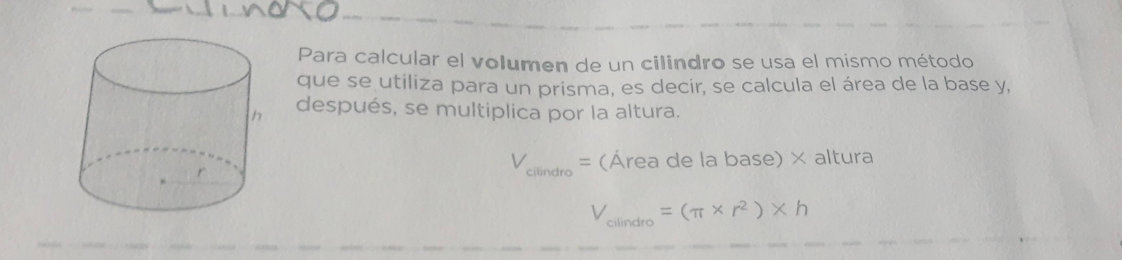 Para calcular el volumen de un cilindro se usa el mismo método 
que se utiliza para un prisma, es decir, se calcula el área de la base y, 
después, se multiplica por la altura.
V_cllindro= (Área de la base) × altura
V_cilindro=(π * r^2)* h