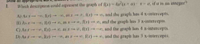 Show all appropriate w
1. Which description could represent the graph of f(x)=4x^2(x+a)-x=a , if d is an intger?
A) Asxto -n.f(x)to sim u, asxto x. f(x)to ∈fty , and the graph has 4 x-intercepts.
() Asxto -x, f(x)to (x, asxto ∈fty , f(x)to varnothing and the graph has 3 x -intercepts
C) Asxto -r, f(x)to c_1)to c. f(x)to -r , and the graph has 4 x-intercepts.
D] Asxto -∈fty , f(x)to -x, asxto ∈fty , f(x)to sim , and the graph has 3 x -intercepts