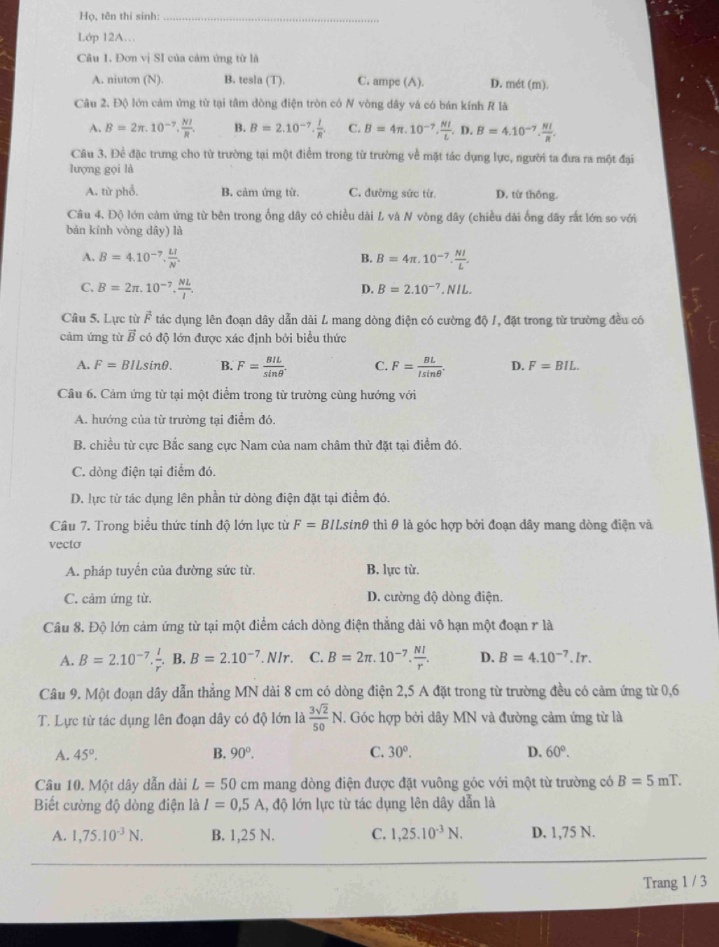 Họ, tên thí sinh:_
Lớp 12A…
Câu 1. Đơn vị SI của cảm ứng từ là
A. niuton (N). B. tesla (T). C. ampe (A). D. mét (m).
Câu 2. Độ lớn cảm ứng từ tại tâm dòng điện tròn có N vòng dây và có bán kính R là
A. B=2π .10^(-7). NI/R . B. B=2.10^(-7).frac I· frac I C. B=4π .10^(-7). NI/L .D.B=4.10^(-7). NI/R .
Câu 3. Đề đặc trưng cho từ trường tại một điểm trong từ trường về mặt tác dụng lực, người ta đưa ra một đại
lượng gọi là
A. từ phổ. B. cảm ứng từ. C. đường sức từ. D. từ thông.
Câu 4. Độ lớn cảm ứng từ bên trong ống dây có chiều dài L và N vòng dây (chiều đài ống dây rất lớn so với
bán kính vòng dây) là
A. B=4.10^(-7). LI/N . B=4π .10^(-7). NI/L .
B.
C. B=2π .10^(-7). NL/I .
D. B=2.10^(-7).NIL.
Câu 5. Lực từ vector F tác dụng lên đoạn dây dẫn dài L mang dòng điện có cường độ /, đặt trong từ trường đều có
cảm ứng từ vector B có độ lớn được xác định bởi biểu thức
A. F=BILsin θ . B. F= BIL/sin θ  . C. F= BL/lsin θ  . D. F=BIL.
Câu 6. Cảm ứng từ tại một điểm trong từ trường cùng hướng với
A. hướng của từ trường tại điểm đó.
B. chiều từ cực Bắc sang cực Nam của nam châm thử đặt tại điểm đó.
C. dòng điện tại điểm đó.
D. lực từ tác dụng lên phần tử dòng điện đặt tại điểm đó.
Câu 7. Trong biểu thức tính độ lớn lực từ F=BILsin θ thì θ là góc hợp bởi đoạn dây mang dòng điện và
vecto
A. pháp tuyến của đường sức từ. B. lực từ.
C. cảm ứng từ. D. cường độ dòng điện.
Câu 8. Độ lớn cảm ứng từ tại một điểm cách dòng điện thẳng dài vô hạn một đoạn r là
A. B=2.10^(-7)·  l/r . B. B=2.10^(-7).NIr. C. B=2π .10^(-7). NI/r . D. B=4.10^(-7).Ir.
Câu 9. Một đoạn dây dẫn thẳng MN dài 8 cm có dòng điện 2,5 A đặt trong từ trường đều có cảm ứng từ 0,6
T. Lực từ tác dụng lên đoạn dây có độ lớn là  3sqrt(2)/50 N. Góc hợp bởi dây MN và đường cảm ứng từ là
A. 45°. B. 90°. C. 30°. D. 60°.
Câu 10. Một dây dẫn dài L=50 cm mang dòng điện được đặt vuông góc với một từ trường có B=5mT.
Biết cường độ dòng điện là I=0,5A 1, độ lớn lực từ tác dụng lên dây dẫn là
A. 1,75.10^(-3)N. B. 1,25 N. C. 1,25.10^(-3)N. D. 1,75 N.
Trang 1 / 3