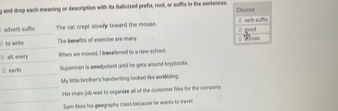 and drop each meaning or description with its italicized prefix, root, or suffix in the sentences.
Choices
adverb suffix The cat crept slowly toward the mouse. == verb suffix
ll good
to write The benefits of exercise are many. II across
Il all; every When we moved, I transferred to a new school.
l earth Superman is omn/potent until he gets around kryptonite.
My little brother's handwriting looked like scribbling.
Her main job was to organ/ze all of the customer files for the company.
Sam likes his geography class because he wants to travel.