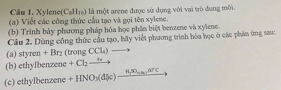 Xylene (C_8H_10) là một arene được sử dụng với vai trò dung môi. 
(a) Viết các công thức cấu tạo và gọi tên xylene. 
(b) Trình bày phương pháp hóa học phân biệt benzene và xylene. 
Câu 2. Dùng công thức cấu tạo, hãy viết phương trình hóa học ở các phản ứng sau: 
(a) styren+Br_2 (t rongCCl_4)to
(b) ethylbenzene +Cl_2xrightarrow Fe
(c) ethylbenzene +HNO_3(dac)_ H_2SO_4(dic),60°C