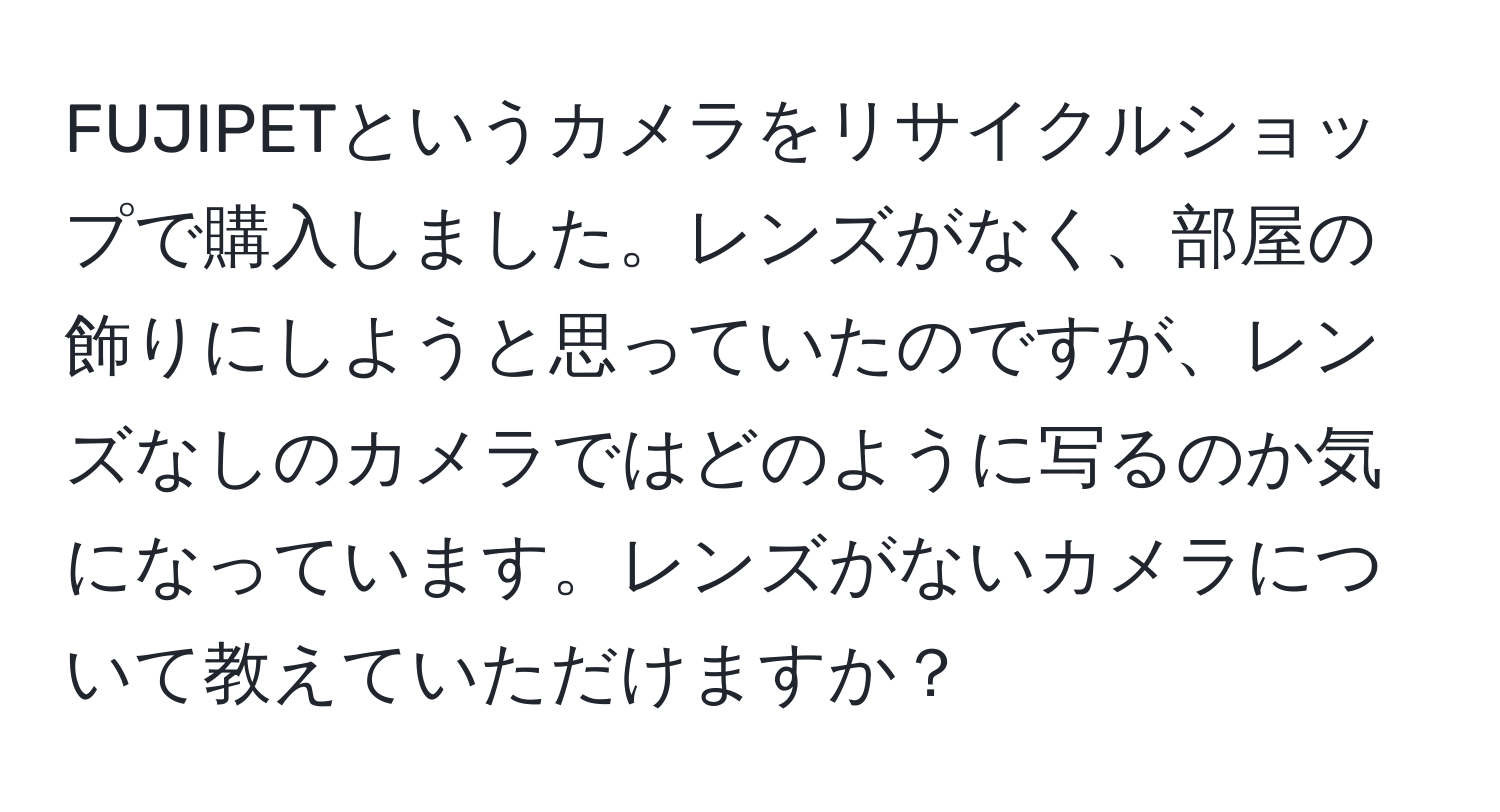 FUJIPETというカメラをリサイクルショップで購入しました。レンズがなく、部屋の飾りにしようと思っていたのですが、レンズなしのカメラではどのように写るのか気になっています。レンズがないカメラについて教えていただけますか？