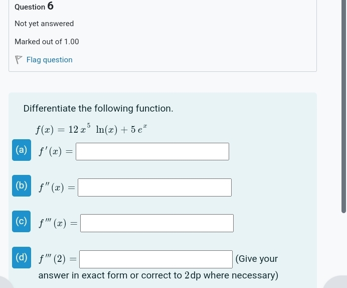 Not yet answered
Marked out of 1.00
Flag question
Differentiate the following function.
f(x)=12x^5ln (x)+5e^x
(a) f'(x)=□
(b) f''(x)=□
(c) f'''(x)=□
(d) f'''(2)=□ (Give your
answer in exact form or correct to 2dp where necessary)