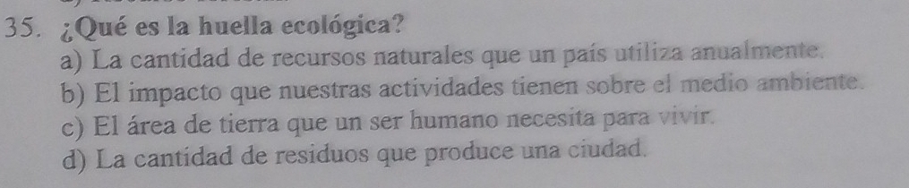 ¿Qué es la huella ecológica?
a) La cantidad de recursos naturales que un país utiliza anualmente.
b) El impacto que nuestras actividades tienen sobre el medio ambiente.
c) El área de tierra que un ser humano necesita para vivir.
d) La cantidad de residuos que produce una ciudad.