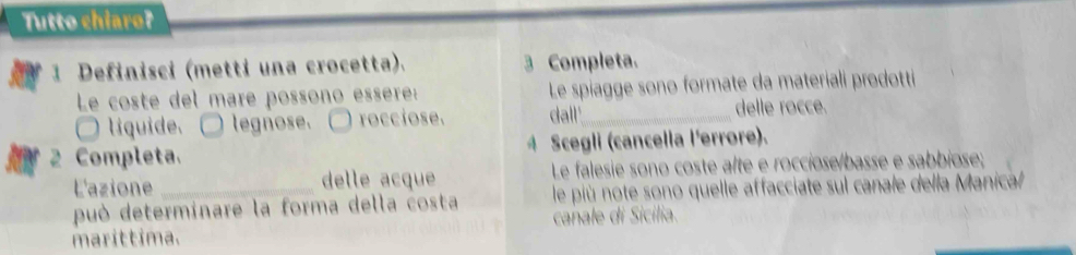 Tutto chiaro? 
1 Definisci (metti una crocetta). 3 Completa. 
Le coste del mare possono essère: Le spiagge sono formate da materiali prodotti 
líquide. legnose. □ rocciose. dall'_ delle rocce. 
2 Completa. 4 Scegli (cancella l'errore). 
L'azione delle acque Le falesie sono coste alte e rocciose/basse e sabbiose; 
può determinare la forma della costa le più note sono quelle affacciate sul canale della Manical 
marittima. canale di Sicilia.