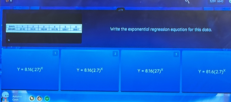 3259 6640
2/14
` 2 4 s .
ORAMS OAYS 21.42 55 31 142 04 411 /9 1250 7 2854 7 Write the exponential regression equation for this data.
.
1
Y=8.16(.27)^x
Y=8.16(2.7)^x
Y=8.16(27)^X
Y=81.6(2.7)^x
Autumn
Cook