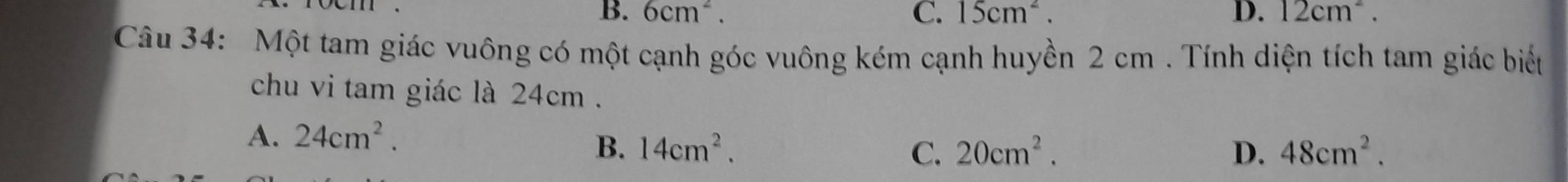 B. 6cm^2. C. 15cm^2. D. 12cm^2. 
Câu 34: Một tam giác vuông có một cạnh góc vuông kém cạnh huyền 2 cm. Tính diện tích tam giác biểu
chu vi tam giác là 24cm.
A. 24cm^2.
B. 14cm^2. C. 20cm^2. D. 48cm^2.