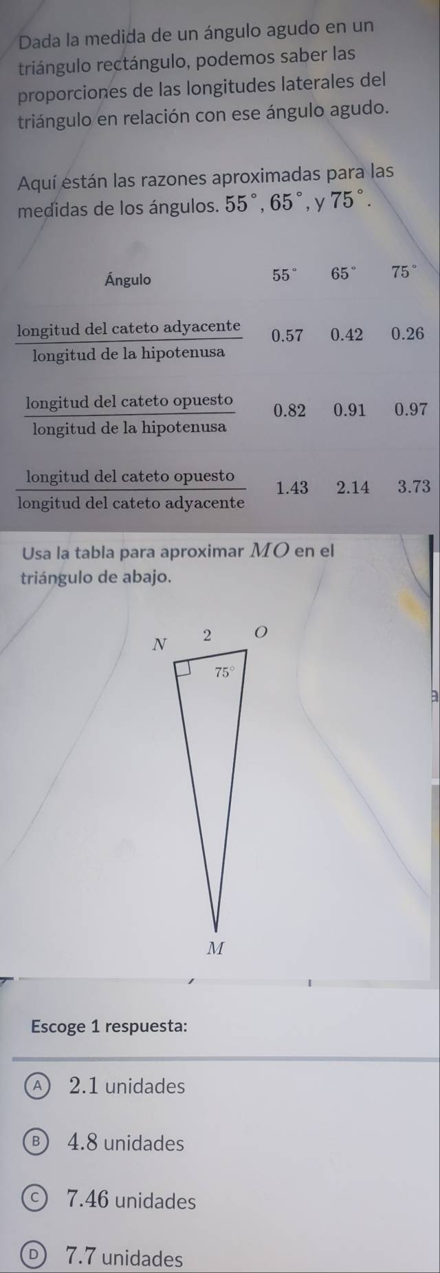 Dada la medida de un ángulo agudo en un
triángulo rectángulo, podemos saber las
proporciones de las longitudes laterales del
triángulo en relación con ese ángulo agudo.
Aquí están las razones aproximadas para las
medidas de los ángulos. 55°,65° , y 75°.
Ángulo
55° 65° 75°
longitud del cateto adyacente 0.57 0.42 0.26
longitud de la hipotenusa
longitud del cateto opuesto 0.82 0.91 0.97
longitud de la hipotenusa
longitud del cateto opuesto 1.43 2.14 3.73
longitud del cateto adyacente
Usa la tabla para aproximar MO en el
triángulo de abajo.
B
Escoge 1 respuesta:
A) 2.1 unidades
4.8 unidades
7.46 unidades
D) 7.7 unidades