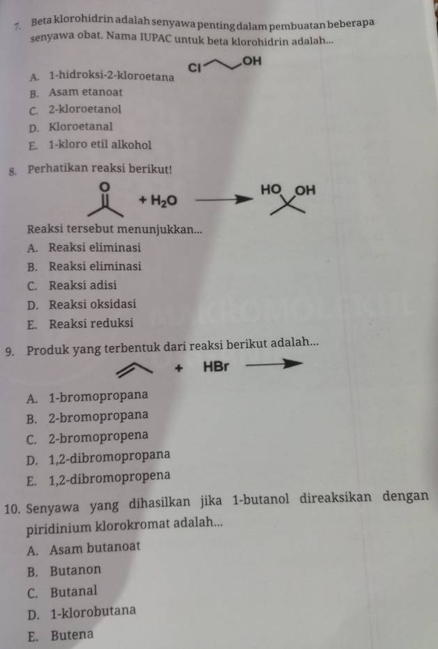 Beta klorohidrin adalah senyawa penting dalam pembuatan beberapa
senyawa obat. Nama IUPAC untuk beta klorohidrin adalah...
Cl
OH
A. 1 -hidroksi- 2 -kloroetana
B. Asam etanoat
C. 2 -kloroetanol
D. Kloroetanal
E. 1 -kloro etil alkohol
8. Perhatikan reaksi berikut!
。 AC ) OH
+H_2O
Reaksi tersebut menunjukkan...
A. Reaksi eliminasi
B. Reaksi eliminasi
C. Reaksi adisi
D. Reaksi oksidasi
E. Reaksi reduksi
9. Produk yang terbentuk dari reaksi berikut adalah...
+ HBr
A. 1 -bromopropana
B. 2 -bromopropana
C. 2 -bromopropena
D. 1,2 -dibromopropana
E. 1,2 -dibromopropena
10. Senyawa yang dihasilkan jika 1 -butanol direaksikan dengan
piridinium klorokromat adalah...
A. Asam butanoat
B. Butanon
C. Butanal
D. 1 -klorobutana
E. Butena