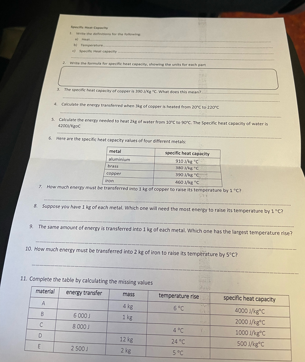 Specific Heat Capacity
1. Write the definitions for the following:
a) Heat_
b) Temperature._
c) Specific Heat capacity_
_
2. Write the formula for specific heat capacity, showing the units for each part
3. The specific heat capacity of copper is 390J/Kg°C. What does this mean?
_
_
4. Calculate the energy transferred when 3kg of copper is heated from 20°C to 220°C
_
5. Calculate the energy needed to heat 2kg of water from 10°C to 90°C. The Specific heat capacity of water is
4200J/KgoC
_
6. Here are the specific heat capacity values of four different metals:
7. How much energy mu1 kg of copper to raise its temperature by 1°C
_
8. Suppose you have 1 kg of each metal. Which one will need the most energy to raise its temperature by 1°C ?
_
9. The same amount of energy is transferred into 1 kg of each metal. Which one has the largest temperature rise?
_
10. How much energy must be transferred into 2 kg of iron to raise its temperature by 5°C ?
_
11. Complete the table by calculating the missing values