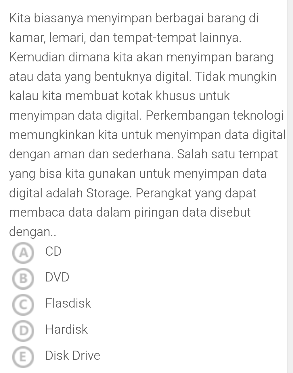 Kita biasanya menyimpan berbagai barang di
kamar, lemari, dan tempat-tempat lainnya.
Kemudian dimana kita akan menyimpan barang
atau data yang bentuknya digital. Tidak mungkin
kalau kita membuat kotak khusus untuk
menyimpan data digital. Perkembangan teknologi
memungkinkan kita untuk menyimpan data digital
dengan aman dan sederhana. Salah satu tempat
yang bisa kita gunakan untuk menyimpan data
digital adalah Storage. Perangkat yang dapat
membaca data dalam piringan data disebut
dengan..
A CD
BDVD
C Flasdisk
D) Hardisk
E Disk Drive