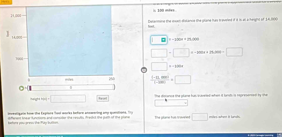 Hints 
is 100 miles. 
Determine the exact distance the plane has traveled if it is at a height of 14,000
feet.
□ =-100x+25,000
□ -□ =-100x+25,000-□
a □ =-100x
 ((-11,000))/(-100) =□
height h(x)= □ Reset The distance the plane has traveled when it lands is represented by the 
Investigate how the Explore Tool works before answering any questions. Try 
different linear functions and consider the results. Predict the path of the plane The plane has traveled □ miles when it lands. 
before you press the Play button.