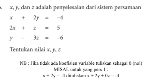 x, y, dan z adalah penyelesaian dari sistem persamaan
x+2y=-4
2x+z=5
y-3z=-6
Tentukan nilai x, y, z
NB : Jika tidak ada koefisien variable tuliskan sebagai 0 (nol) 
MISAL untuk yang pers 1 :
x+2y=-4 dituliskan x+2y+0z=-4