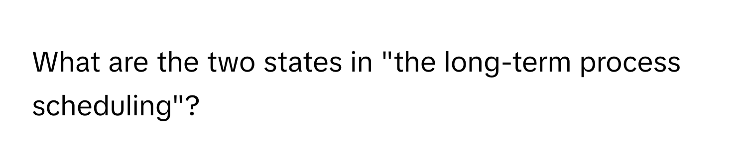 What are the two states in "the long-term process scheduling"?