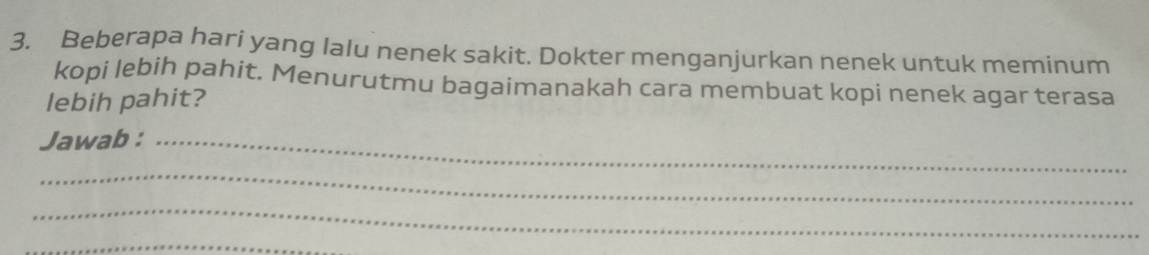 Beberapa hari yang lalu nenek sakit. Dokter menganjurkan nenek untuk meminum 
kopi lebih pahit. Menurutmu bagaimanakah cara membuat kopi nenek agar terasa 
lebih pahit? 
Jawab :_ 
_ 
_ 
_