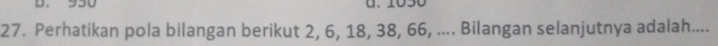950 a. 1050
27. Perhatikan pola bilangan berikut 2, 6, 18, 38, 66, .... Bilangan selanjutnya adalah....