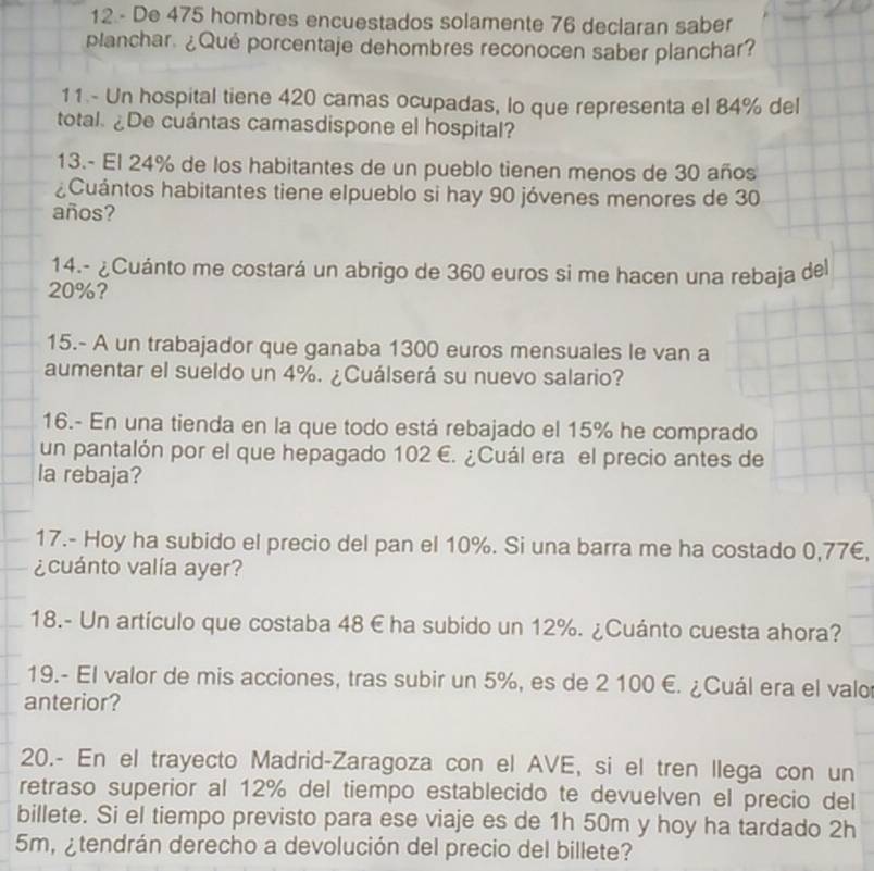 De 475 hombres encuestados solamente 76 declaran saber 
planchar. ¿Qué porcentaje dehombres reconocen saber planchar? 
11 - Un hospital tiene 420 camas ocupadas, lo que representa el 84% del 
total. ¿De cuántas camasdispone el hospital? 
13.- El 24% de los habitantes de un pueblo tienen menos de 30 años 
¿Cuántos habitantes tiene elpueblo si hay 90 jóvenes menores de 30
años? 
14.- ¿Cuánto me costará un abrigo de 360 euros si me hacen una rebaja del
20%? 
15.- A un trabajador que ganaba 1300 euros mensuales le van a 
aumentar el sueldo un 4%. ¿Cuálserá su nuevo salario? 
16.- En una tienda en la que todo está rebajado el 15% he comprado 
un pantalón por el que hepagado 102 €. ¿Cuál era el precio antes de 
la rebaja? 
17.- Hoy ha subido el precio del pan el 10%. Si una barra me ha costado 0,77€, 
¿cuánto valía ayer? 
18.- Un artículo que costaba 48 € ha subido un 12%. ¿Cuánto cuesta ahora? 
19.- El valor de mis acciones, tras subir un 5%, es de 2 100 E. ¿Cuál era el valo 
anterior? 
20.- En el trayecto Madrid-Zaragoza con el AVE, si el tren llega con un 
retraso superior al 12% del tiempo establecido te devuelven el precio del 
billete. Si el tiempo previsto para ese viaje es de 1h 50m y hoy ha tardado 2h
5m, ¿tendrán derecho a devolución del precio del billete?