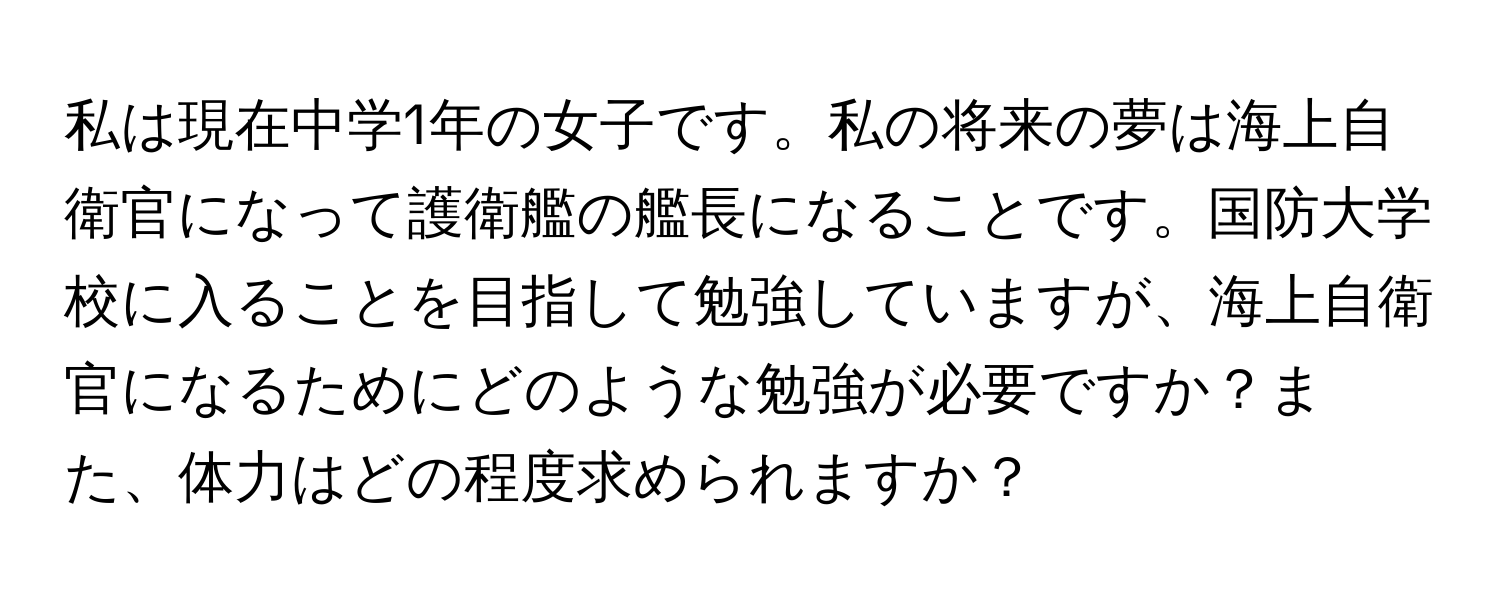 私は現在中学1年の女子です。私の将来の夢は海上自衛官になって護衛艦の艦長になることです。国防大学校に入ることを目指して勉強していますが、海上自衛官になるためにどのような勉強が必要ですか？また、体力はどの程度求められますか？