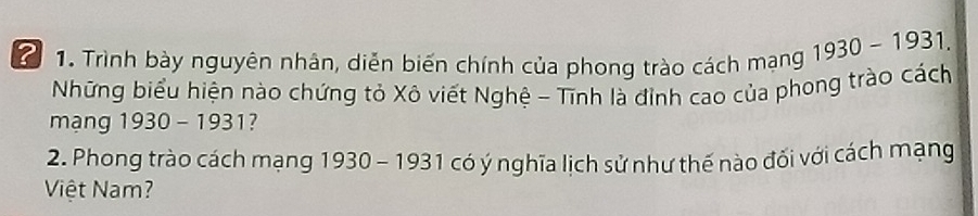 2 1. Trình bày nguyên nhân, diễn biến chính của phong trào cách mạng 1930-1931. 
Nững biểu hiện nào chứng tỏ Xô viết Nghệ - Tĩnh là đinh cao của phong trào cách 
mạng 1930 - 1931? 
2. Phong trào cách mạng 1930 - 1931 có ý nghĩa lịch sử như thế nào đối với cách mạng 
Việt Nam?