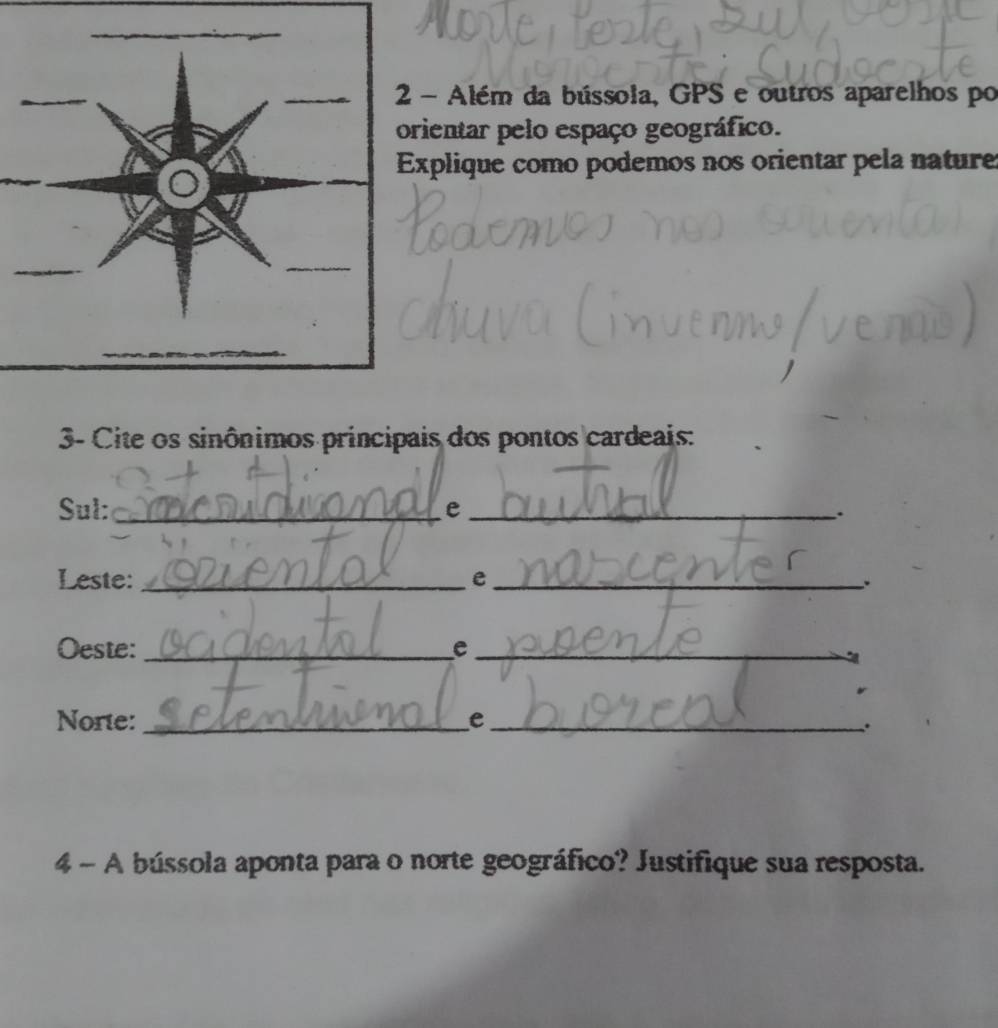 Além da bússola, GPS e outros aparelhos po 
ientar pelo espaço geográfico. 
xplique como podemos nos orientar pela nature 
3- Cite os sinônimos principais dos pontos cardeais: 
Sul: _e_ 
. 
Leste: _e_ 
. 
Oeste:_ e_ 
Norte:_ e_ . 
4 - A bússola aponta para o norte geográfico? Justifique sua resposta.