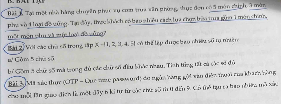 A 
Bài 1. Tại một nhà hàng chuyên phục vụ cơm trưa văn phòng, thực đơn có 5 món chính, 3 món 
phụ và 4 loại đồ uống. Tại đây, thực khách có bao nhiêu cách lựa chọn bữa trưa gồm 1 món chính, 
một món phụ và một loại đồ uống? 
Bài 2, Với các chữ số trong tập X= 1,2,3,4,5 có thể lập được bao nhiêu số tự nhiên: 
a/ Gồm 5 chữ số. 
b/ Gồm 5 chữ số mà trong đó các chữ số đều khác nhau. Tính tổng tất cả các số đó 
Bài 3. Mã xác thực (OTP - One time password) do ngân hàng gửi vào điện thoại của khách hàng 
cho mỗi lần giao dịch là một dãy 6 kí tự từ các chữ số từ 0 đến 9. Có thể tạo ra bao nhiêu mã xác