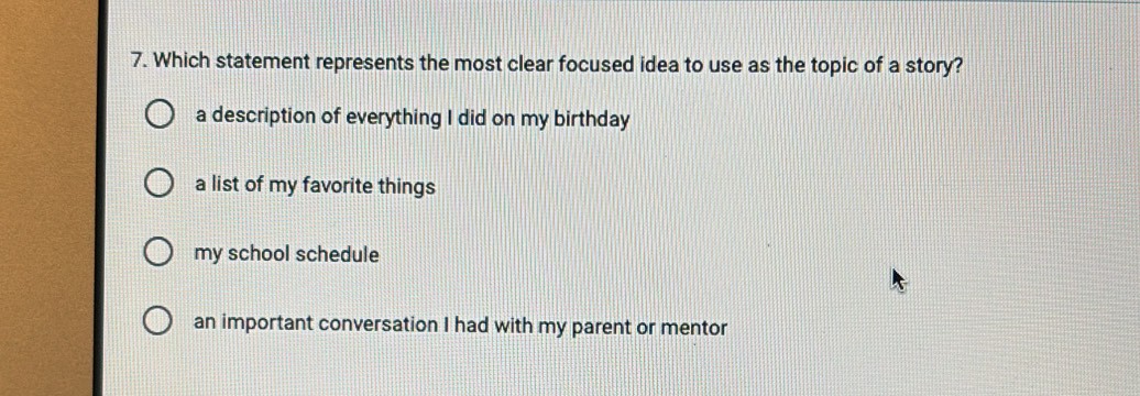 Which statement represents the most clear focused idea to use as the topic of a story?
a description of everything I did on my birthday
a list of my favorite things
my school schedule
an important conversation I had with my parent or mentor