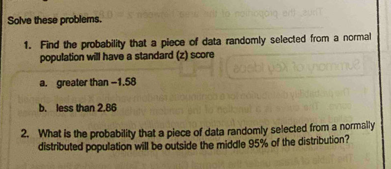 Solve these problems. 
1. Find the probability that a piece of data randomly selected from a normal 
population will have a standard (z) score 
a. greater than -1.58
b. less than 2.86
2. What is the probability that a piece of data randomly selected from a normally 
distributed population will be outside the middle 95% of the distribution?