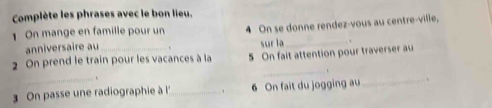 Complète les phrases avec le bon lieu, 
On mange en famille pour un 
4 On se donne rendez-vous au centre-ville, 
anniversaire au 
, sur la_ 
2 On prend le train pour les vacances à la 5 On fait attention pour traverser au 
_ 
_、 
On passe une radiographie à !'_ 6 On fait du jogging au 
_1