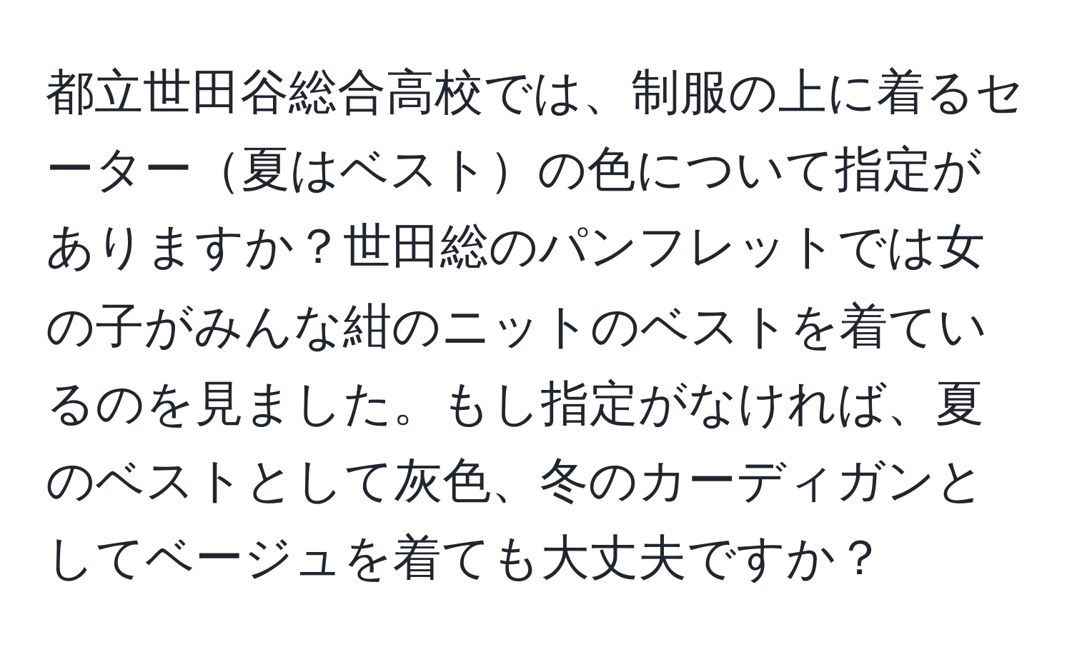 都立世田谷総合高校では、制服の上に着るセーター夏はベストの色について指定がありますか？世田総のパンフレットでは女の子がみんな紺のニットのベストを着ているのを見ました。もし指定がなければ、夏のベストとして灰色、冬のカーディガンとしてベージュを着ても大丈夫ですか？