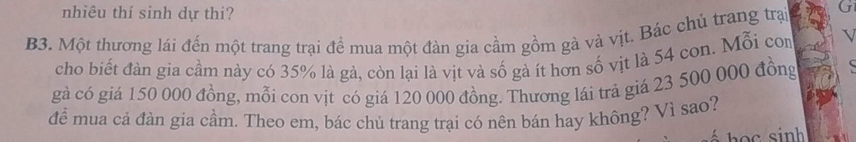 nhiêu thí sinh dự thi? 
B3. Một thương lái đến một trang trại để mua một đàn gia cầm gồm gà và vịt. Bác chủ trang trại 
cho biết đàn gia cầm này có 35% là gà, còn lại là vịt và số gà ít hơn số vịt là 54 con. Mỗi con 
gà có giá 150 000 đồng, mỗi con vịt có giá 120 000 đồng. Thương lái trả giá 23 500 000 đồng 
để mua cả đàn gia cầm. Theo em, bác chủ trang trại có nên bán hay không? Vì sao?