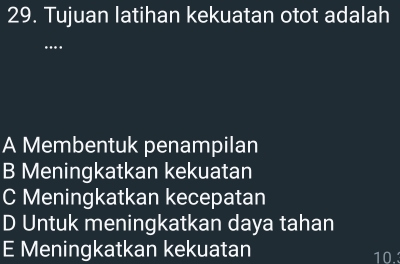 Tujuan latihan kekuatan otot adalah
…
A Membentuk penampilan
B Meningkatkan kekuatan
C Meningkatkan kecepatan
D Untuk meningkatkan daya tahan
E Meningkatkan kekuatan 10.