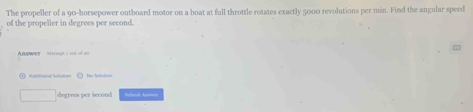 The propeller of a 90-horsepower outboard motor on a boat at full throttle rotates exactly 5000 revolutions per min. Find the angular speed 
of the propeller in degrees per second. 
Answer Attempt 1 out of 20 
Additional Solution No Solution
degrees per second Submit Answer