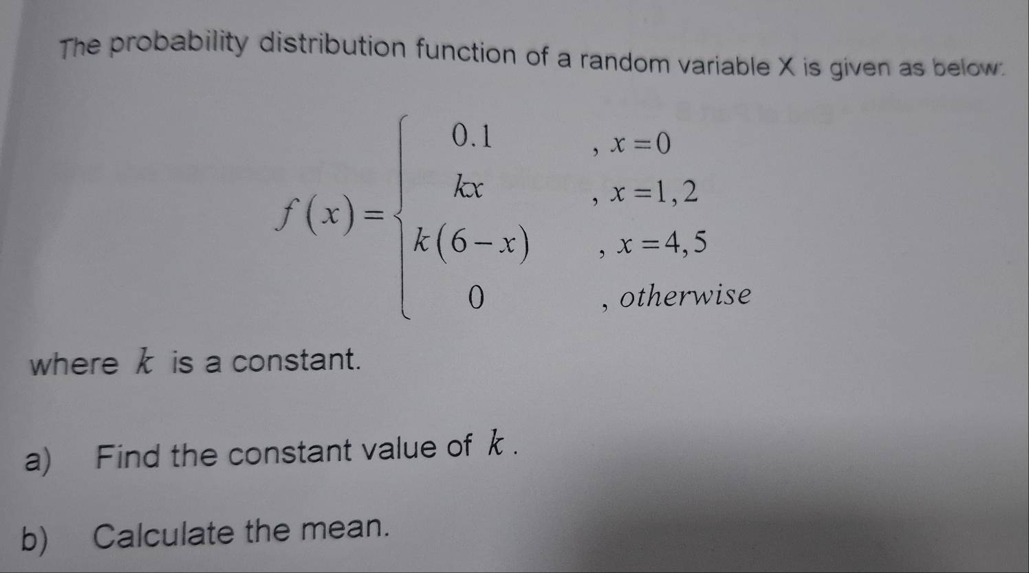 The probability distribution function of a random variable X is given as below.
f(x)=beginarrayl 0.1&... k_ kx....... k_k(6-x),....... 0....endarray. se 
where k is a constant. 
a) Find the constant value of k. 
b) Calculate the mean.