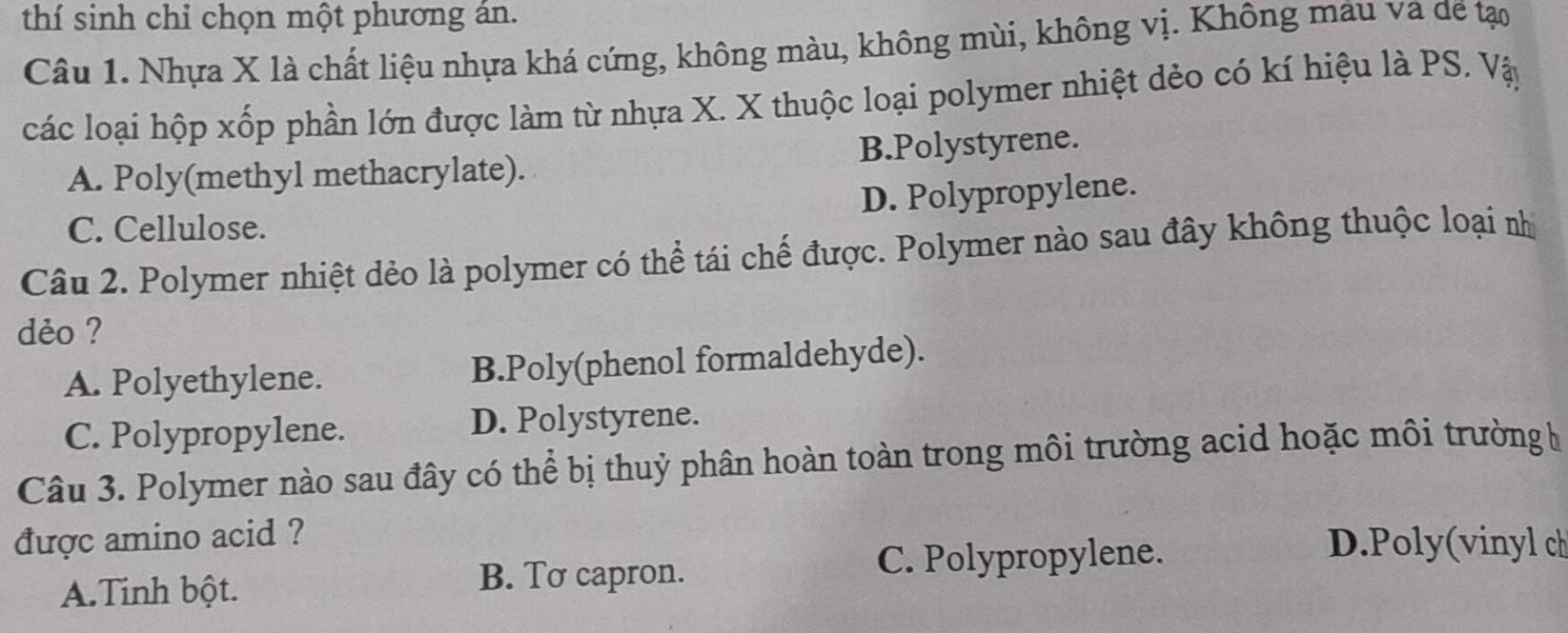 thí sinh chỉ chọn một phương án.
Câu 1. Nhựa X là chất liệu nhựa khá cứng, không màu, không mùi, không vị. Không mâu va đề tạo
các loại hộp xốp phần lớn được làm từ nhựa X. X thuộc loại polymer nhiệt dẻo có kí hiệu là PS. Vậy
A. Poly(methyl methacrylate). B.Polystyrene.
D. Polypropylene.
C. Cellulose.
Câu 2. Polymer nhiệt dẻo là polymer có thể tái chế được. Polymer nào sau đây không thuộc loại nhị
dèo ?
A. Polyethylene. B.Poly(phenol formaldehyde).
C. Polypropylene. D. Polystyrene.
Câu 3. Polymer nào sau đây có thể bị thuỷ phân hoàn toàn trong môi trường acid hoặc môi trường h
được amino acid ? D.Poly(vinyl ch
A.Tinh bột. B. Tơ capron. C. Polypropylene.