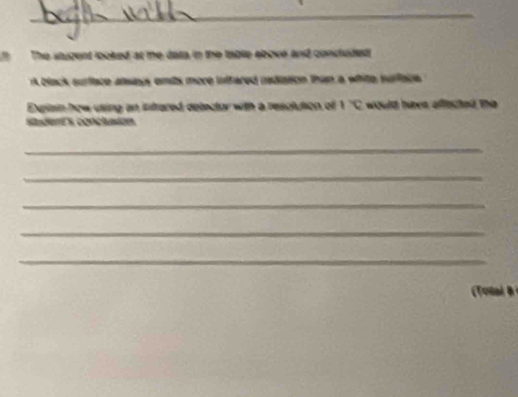 The stugent looked at me data in the table ebove and concluded 
A black surface ansays emits more intfared rediation than a white surfac 
Explain how using an infrared delector with a resulution of 1 ''C would have affected the 
studert's conclusion. 
_ 
_ 
_ 
_ 
_ 
otal