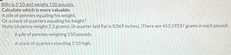 Billy is 5'1 0 and weighs 150 pounds.
Calculate which is more valuable:
A pile of pennies equaling his weight,
Or a stack of quarters equaling his height?
Note: (A penny weighs 2.5 grams), (A quarter laid flat is 0.069 inches), (There are 453.59237 grams in each pound)
A pile of pennies weighing 150 pounds.
A stack of quarters standing 5'10 high.