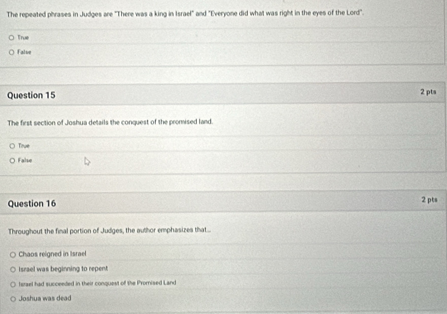 The repeated phrases in Judges are "There was a king in Israel" and "Everyone did what was right in the eyes of the Lord".
True
False
Question 15 2 pts
The first section of Joshua details the conquest of the promised land.
True
False
Question 16 2 pts
Throughout the final portion of Judges, the author emphasizes that...
Chaos reigned in Israel
Israel was beginning to repent
Israel had succeeded in their conquest of the Promised Land
Joshua was dead