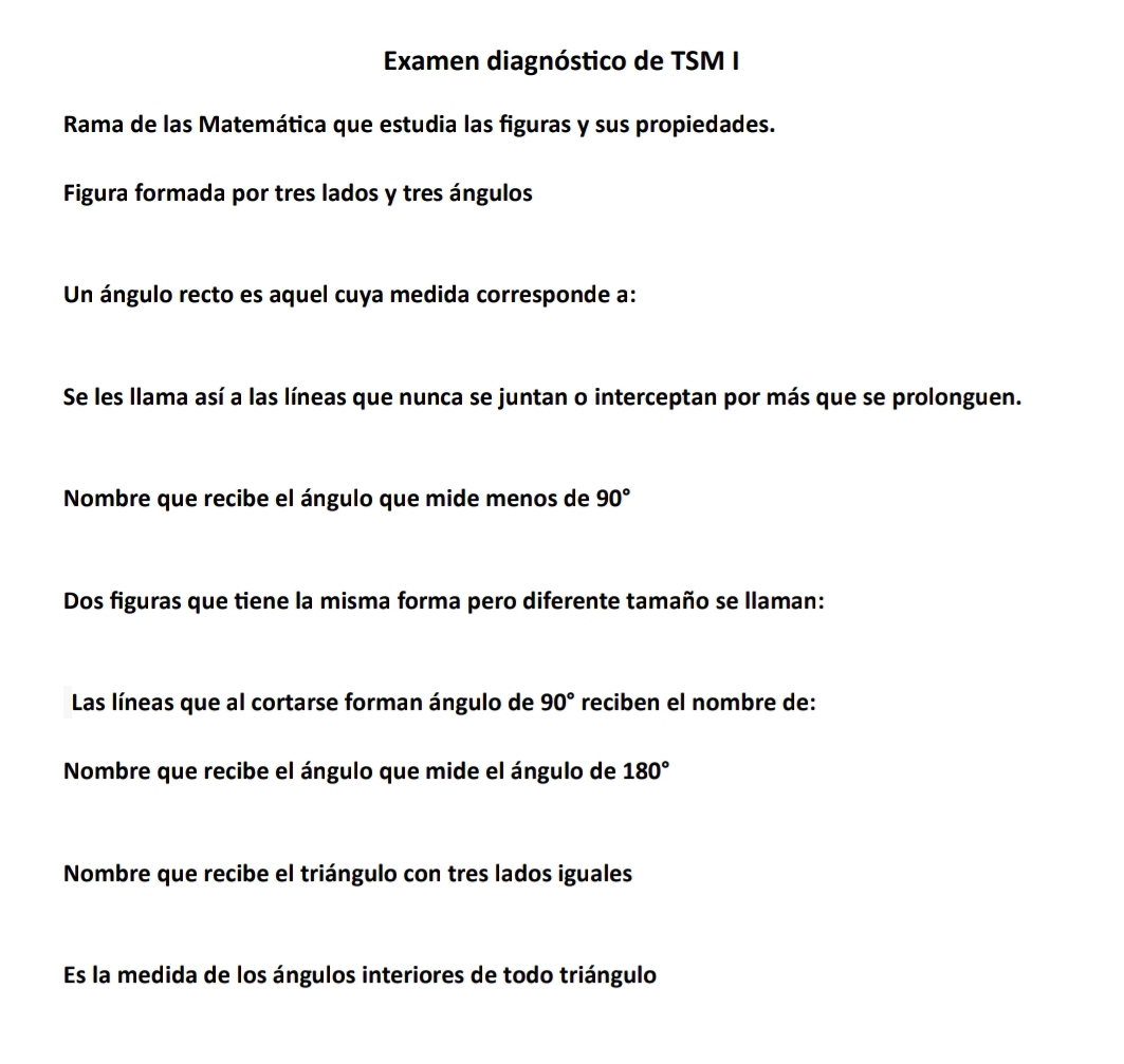 Examen diagnóstico de TSM I 
Rama de las Matemática que estudia las figuras y sus propiedades. 
Figura formada por tres lados y tres ángulos 
Un ángulo recto es aquel cuya medida corresponde a: 
Se les llama así a las líneas que nunca se juntan o interceptan por más que se prolonguen. 
Nombre que recibe el ángulo que mide menos de 90°
Dos figuras que tiene la misma forma pero diferente tamaño se llaman: 
Las líneas que al cortarse forman ángulo de 90° reciben el nombre de: 
Nombre que recibe el ángulo que mide el ángulo de 180°
Nombre que recibe el triángulo con tres lados iguales 
Es la medida de los ángulos interiores de todo triángulo