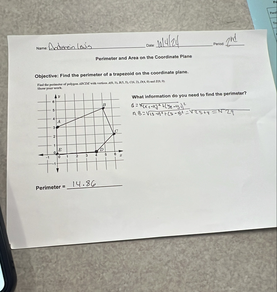 Paral 
To 
Name _Dale _Period_ 
Perimeter and Area on the Coordinate Plane 
Objective: Find the perimeter of a trapezoid on the coordinate plane. 
Find the perimeter of polygon ABCDE with vertices A(0,3), B(5,5), C(6,2), D(4,0) and E(0,0)
Show your work. 
What information do you need to find the perimeter? 
Perimeter = 
_