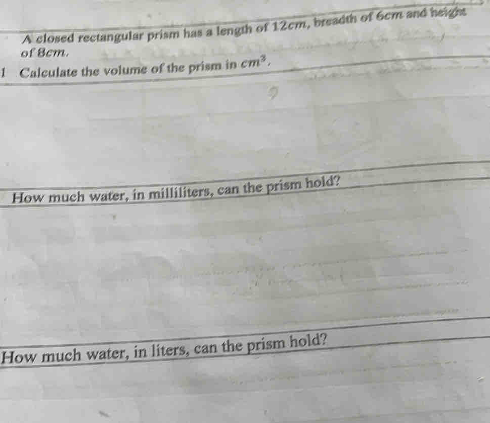 A closed rectangular prism has a length of 12cm, breadth of 6cm and height 
of 8cm. 
1 Calculate the volume of the prism in cm^3. 
How much water, in milliliters, can the prism hold? 
How much water, in liters, can the prism hold?