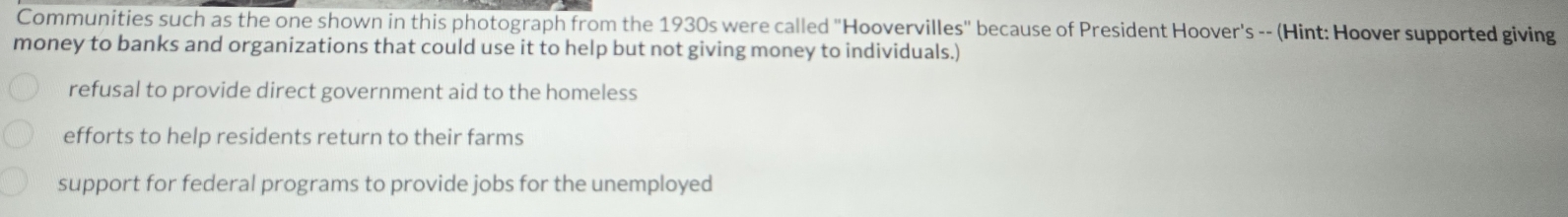 Communities such as the one shown in this photograph from the 1930s were called "Hoovervilles" because of President Hoover's -- (Hint: Hoover supported giving
money to banks and organizations that could use it to help but not giving money to individuals.)
refusal to provide direct government aid to the homeless
efforts to help residents return to their farms
support for federal programs to provide jobs for the unemployed