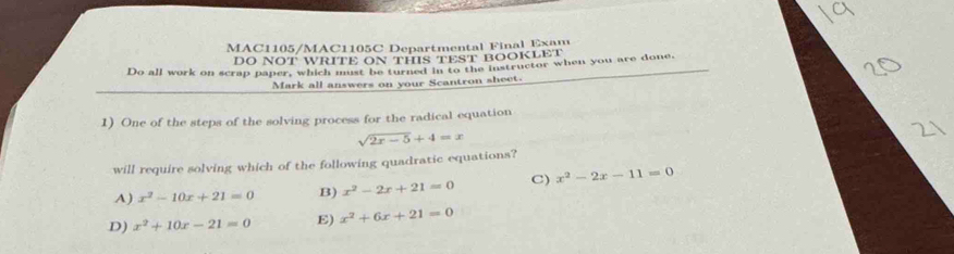 MAC1105/MAC1105C Departmental Final Exam
DO NOT WRITE ON THIS TEST BOOKLET
Do all work on scrap paper, which must be turned in to the instructor when you are done.
Mark all answers on your Scantron sheet.
1) One of the steps of the solving process for the radical equation
sqrt(2x-5)+4=x
will require solving which of the following quadratic equations?
A) x^2-10x+21=0 B) x^2-2x+21=0 C) x^2-2x-11=0
D) x^2+10x-21=0 E) x^2+6x+21=0